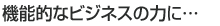 機能的なビジネスの力に…