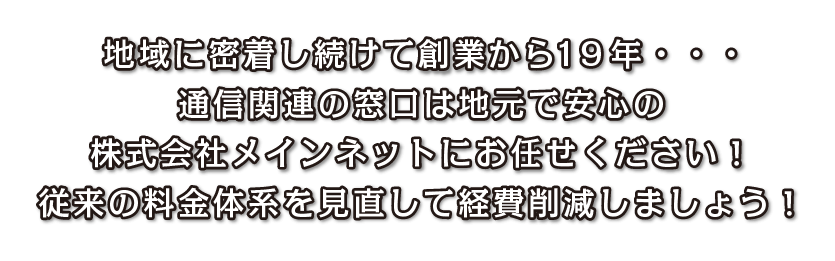 地域に密着し続けて創業から19年・・・
    通信関連の窓口は地元で安心の
    株式会社メインネットにお任せください！
    従来の料金体系を見直して経費削減しましょう！